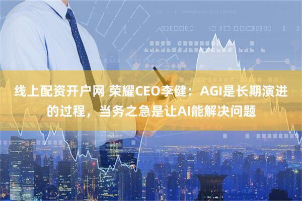 线上配资开户网 荣耀CEO李健：AGI是长期演进的过程，当务之急是让AI能解决问题