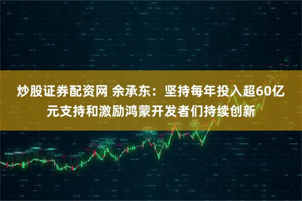 炒股证券配资网 余承东：坚持每年投入超60亿元支持和激励鸿蒙开发者们持续创新