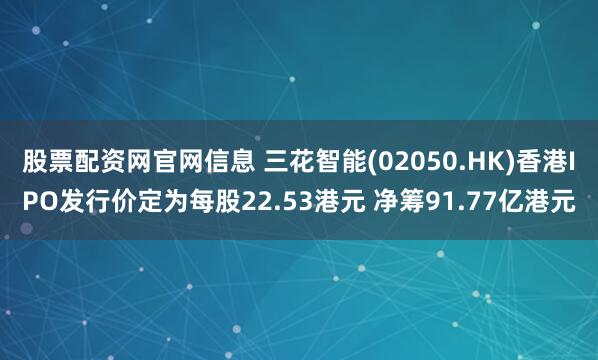 股票配资网官网信息 三花智能(02050.HK)香港IPO发行价定为每股22.53港元 净筹91.77亿港元