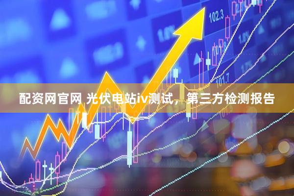配资网官网 光伏电站iv测试，第三方检测报告