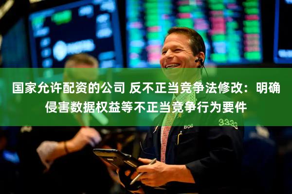 国家允许配资的公司 反不正当竞争法修改：明确侵害数据权益等不正当竞争行为要件