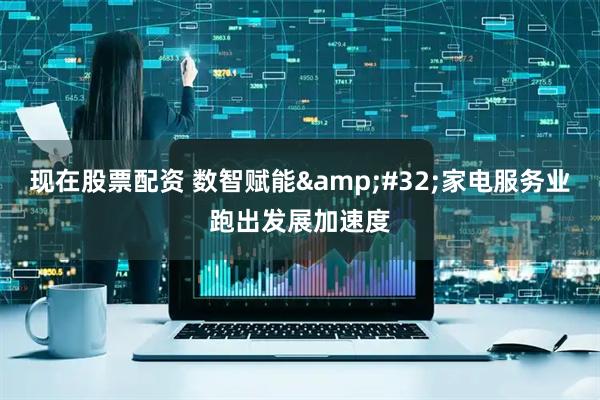 现在股票配资 数智赋能&#32;家电服务业跑出发展加速度