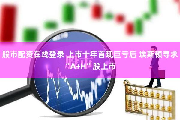 股市配资在线登录 上市十年首现巨亏后 埃斯顿寻求“A+H”股上市