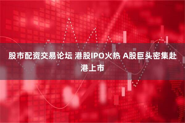 股市配资交易论坛 港股IPO火热 A股巨头密集赴港上市