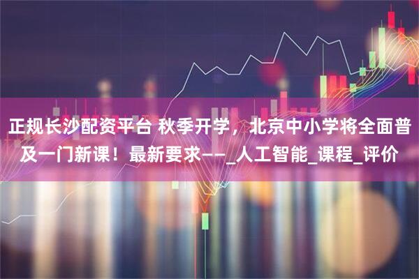 正规长沙配资平台 秋季开学，北京中小学将全面普及一门新课！最新要求——_人工智能_课程_评价