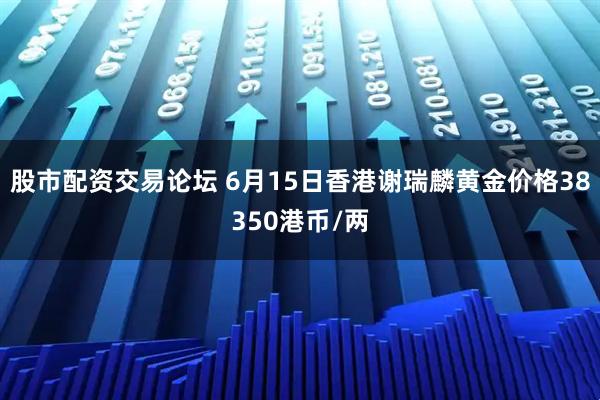 股市配资交易论坛 6月15日香港谢瑞麟黄金价格38350港币/两