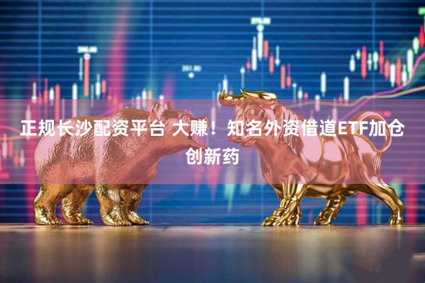 正规长沙配资平台 大赚！知名外资借道ETF加仓创新药
