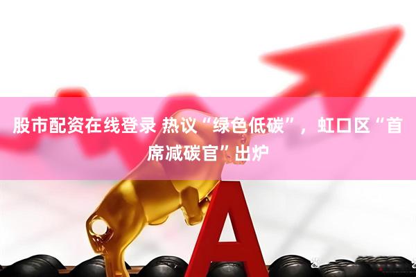 股市配资在线登录 热议“绿色低碳”，虹口区“首席减碳官”出炉