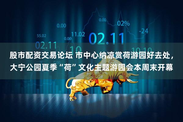 股市配资交易论坛 市中心纳凉赏荷游园好去处，大宁公园夏季“荷”文化主题游园会本周末开幕