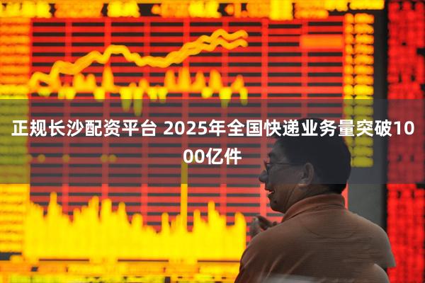 正规长沙配资平台 2025年全国快递业务量突破1000亿件