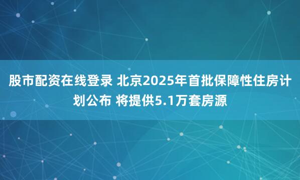 股市配资在线登录 北京2025年首批保障性住房计划公布 将提供5.1万套房源