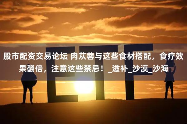股市配资交易论坛 肉苁蓉与这些食材搭配，食疗效果翻倍，注意这些禁忌！_滋补_沙漠_沙海