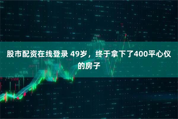 股市配资在线登录 49岁，终于拿下了400平心仪的房子