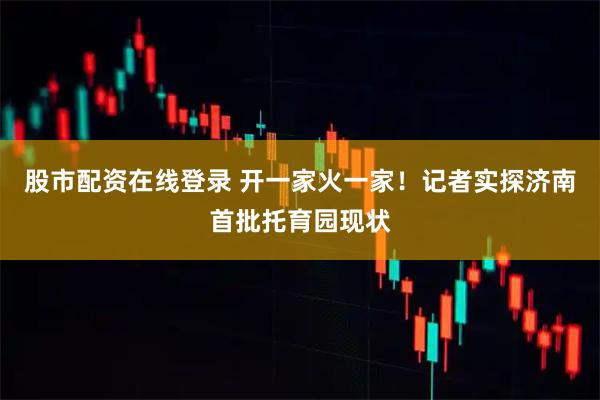 股市配资在线登录 开一家火一家！记者实探济南首批托育园现状