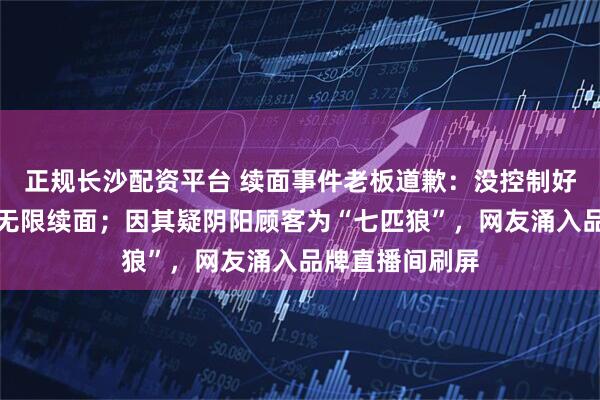 正规长沙配资平台 续面事件老板道歉：没控制好情绪，将继续无限续面；因其疑阴阳顾客为“七匹狼”，网友涌入品牌直播间刷屏