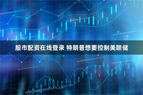 股市配资在线登录 特朗普想要控制美联储