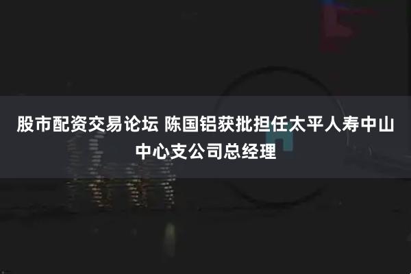 股市配资交易论坛 陈国铝获批担任太平人寿中山中心支公司总经理