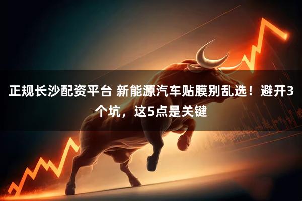 正规长沙配资平台 新能源汽车贴膜别乱选！避开3个坑，这5点是关键